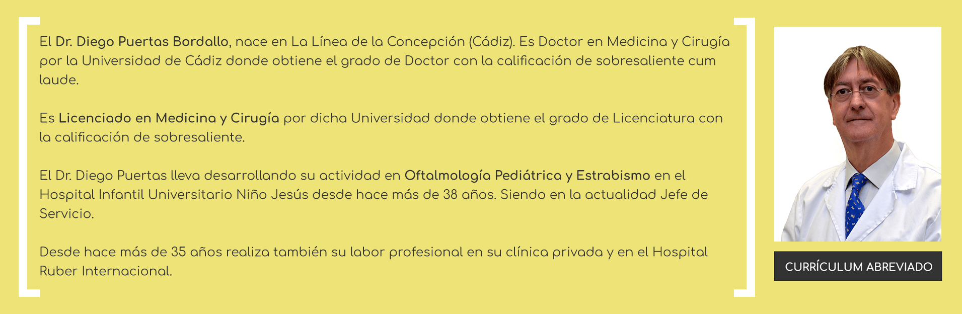El Dr. Diego Puertas Bordallo, nace en La Línea de la Concepción (Cádiz). Es Licenciado en Medicina y Cirugía por la Universidad de Cádiz donde obtiene el grado de Licenciatura con la calificación de sobresaliente. Es especialista en Oftalmología (1984) y logra el Título de Doctor en su tesis doctoral titulada 'Aspetos Epidemiológicos de las Conjuntivitis', la calificación de sobresaliente cum laude. El Dr. Diego Puertas lleva desarrollando su actividad en Oftalmología Pediátrica y Estrabismo en el Hospital Infantil Universitario Niño Jesús desde hace más de 34 años. Siendo en la actualidad Jefe de Servicio. Desde hace más de 30 años realiza también su trabajo en su clínica privada y en el Hospital Ruber Internacional.